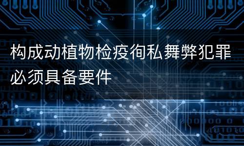 构成动植物检疫徇私舞弊犯罪必须具备要件