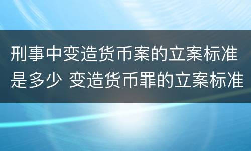 刑事中变造货币案的立案标准是多少 变造货币罪的立案标准