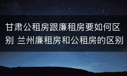 甘肃公租房跟廉租房要如何区别 兰州廉租房和公租房的区别