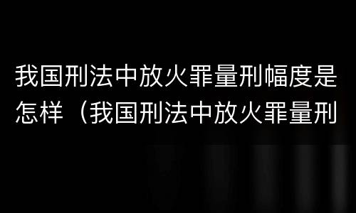 我国刑法中放火罪量刑幅度是怎样（我国刑法中放火罪量刑幅度是怎样的）