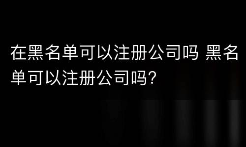 在黑名单可以注册公司吗 黑名单可以注册公司吗?