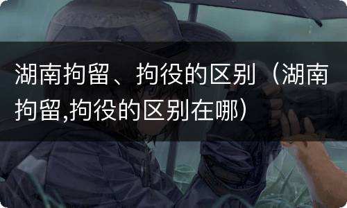 湖南拘留、拘役的区别（湖南拘留,拘役的区别在哪）