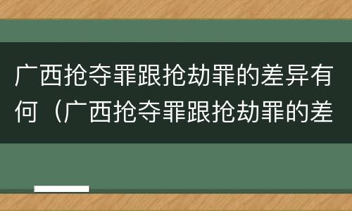 广西抢夺罪跟抢劫罪的差异有何（广西抢夺罪跟抢劫罪的差异有何关系）