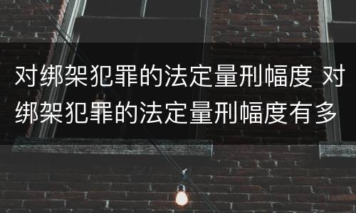 对绑架犯罪的法定量刑幅度 对绑架犯罪的法定量刑幅度有多大