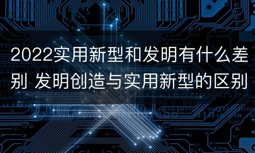 2022实用新型和发明有什么差别 发明创造与实用新型的区别