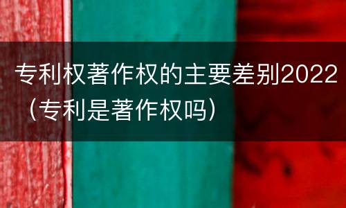 专利权著作权的主要差别2022（专利是著作权吗）