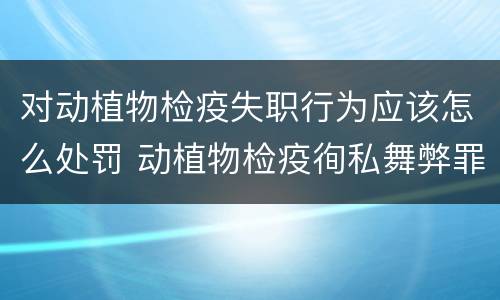 对动植物检疫失职行为应该怎么处罚 动植物检疫徇私舞弊罪与动植物检疫失职罪的区别在于