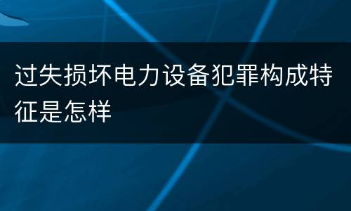 过失损坏电力设备犯罪构成特征是怎样