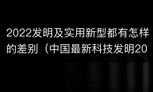 2022发明及实用新型都有怎样的差别（中国最新科技发明2021）