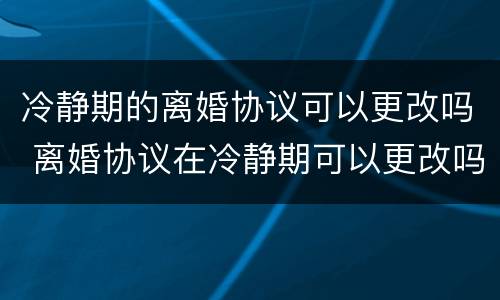 冷静期的离婚协议可以更改吗 离婚协议在冷静期可以更改吗