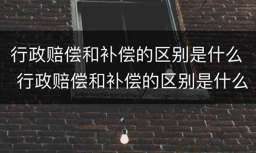行政赔偿和补偿的区别是什么 行政赔偿和补偿的区别是什么意思