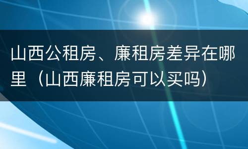 山西公租房、廉租房差异在哪里（山西廉租房可以买吗）