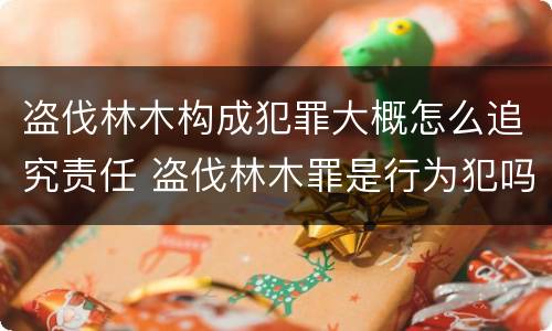 盗伐林木构成犯罪大概怎么追究责任 盗伐林木罪是行为犯吗