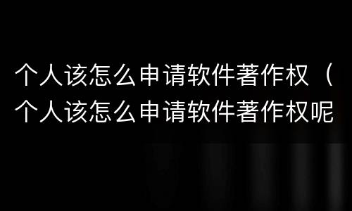 个人该怎么申请软件著作权（个人该怎么申请软件著作权呢）