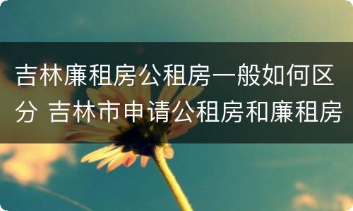 吉林廉租房公租房一般如何区分 吉林市申请公租房和廉租房的条件