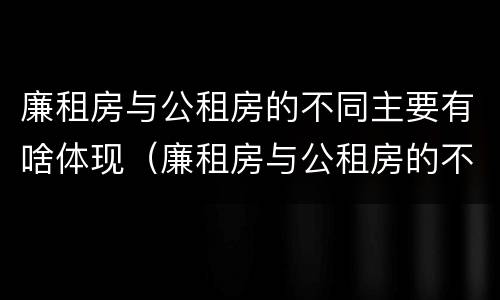 廉租房与公租房的不同主要有啥体现（廉租房与公租房的不同主要有啥体现呢）
