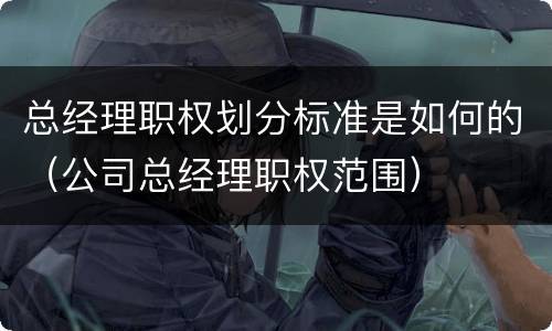 总经理职权划分标准是如何的（公司总经理职权范围）