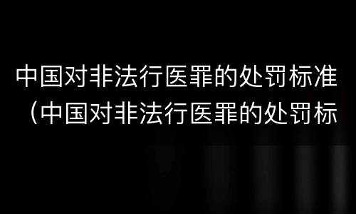 中国对非法行医罪的处罚标准（中国对非法行医罪的处罚标准是什么）