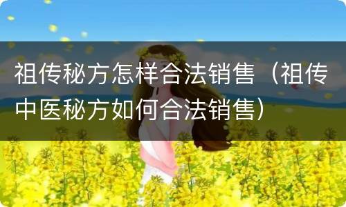 祖传秘方怎样合法销售（祖传中医秘方如何合法销售）