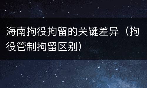 海南拘役拘留的关键差异（拘役管制拘留区别）