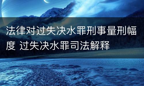 法律对过失决水罪刑事量刑幅度 过失决水罪司法解释