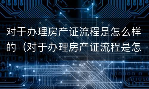 对于办理房产证流程是怎么样的（对于办理房产证流程是怎么样的规定）