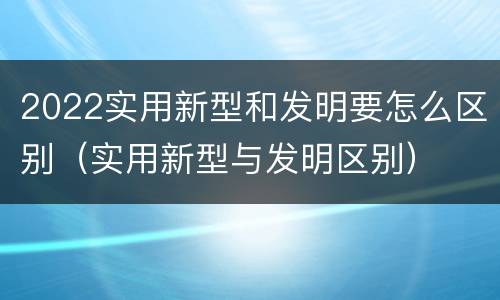 2022实用新型和发明要怎么区别（实用新型与发明区别）