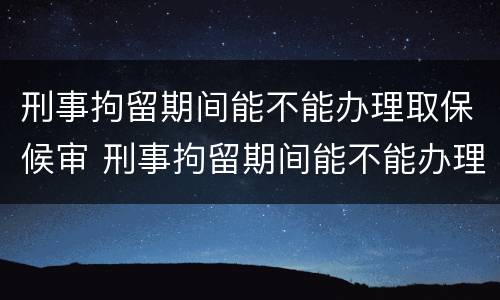刑事拘留期间能不能办理取保候审 刑事拘留期间能不能办理取保候审案件