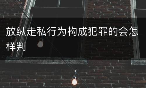 放纵走私行为构成犯罪的会怎样判