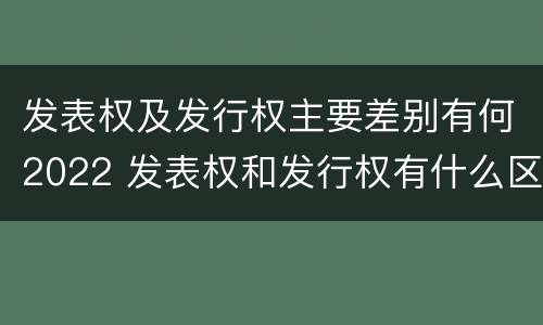 发表权及发行权主要差别有何2022 发表权和发行权有什么区别
