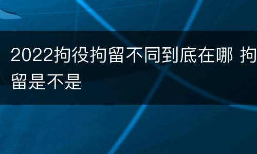 2022拘役拘留不同到底在哪 拘留是不是