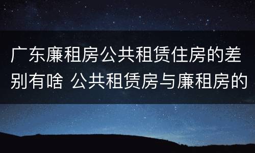 广东廉租房公共租赁住房的差别有啥 公共租赁房与廉租房的区别