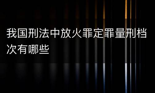 我国刑法中放火罪定罪量刑档次有哪些