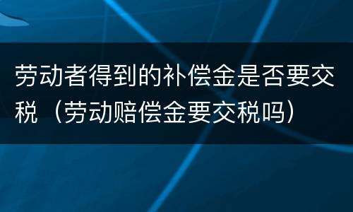 劳动者得到的补偿金是否要交税（劳动赔偿金要交税吗）
