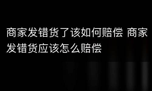 商家发错货了该如何赔偿 商家发错货应该怎么赔偿