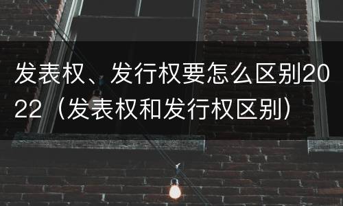发表权、发行权要怎么区别2022（发表权和发行权区别）