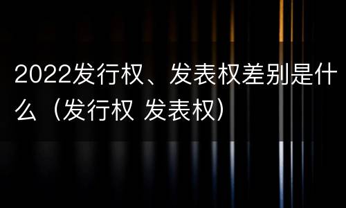 2022发行权、发表权差别是什么（发行权 发表权）