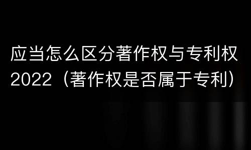 应当怎么区分著作权与专利权2022（著作权是否属于专利）