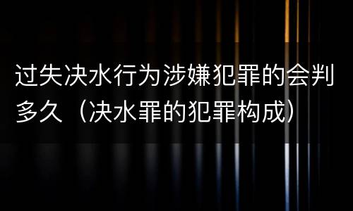 过失决水行为涉嫌犯罪的会判多久（决水罪的犯罪构成）