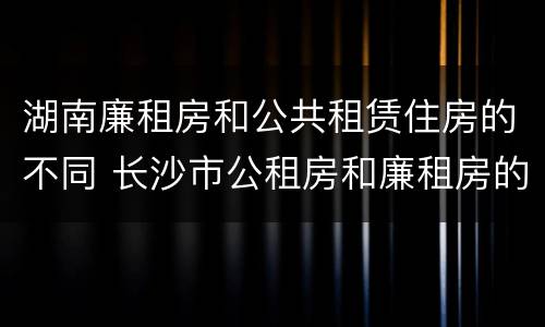 湖南廉租房和公共租赁住房的不同 长沙市公租房和廉租房的区别