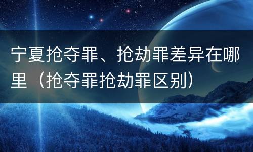 宁夏抢夺罪、抢劫罪差异在哪里（抢夺罪抢劫罪区别）