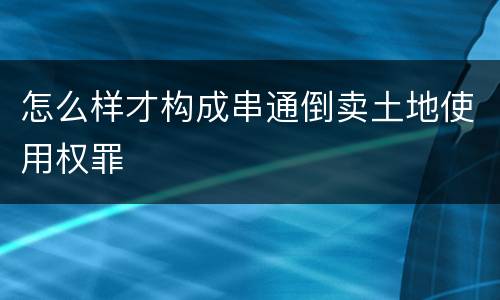 怎么样才构成串通倒卖土地使用权罪