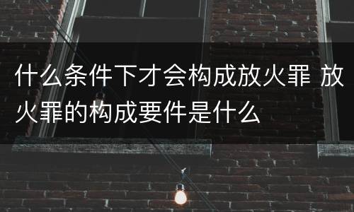 什么条件下才会构成放火罪 放火罪的构成要件是什么