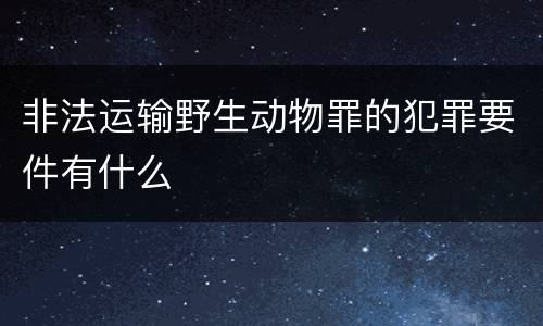 非法运输野生动物罪的犯罪要件有什么