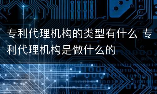 专利代理机构的类型有什么 专利代理机构是做什么的