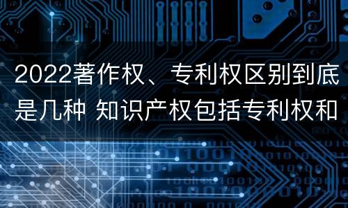 2022著作权、专利权区别到底是几种 知识产权包括专利权和著作权吗