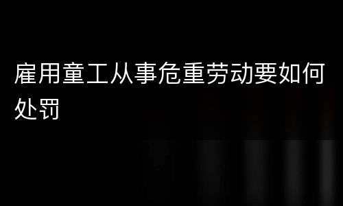 雇用童工从事危重劳动要如何处罚