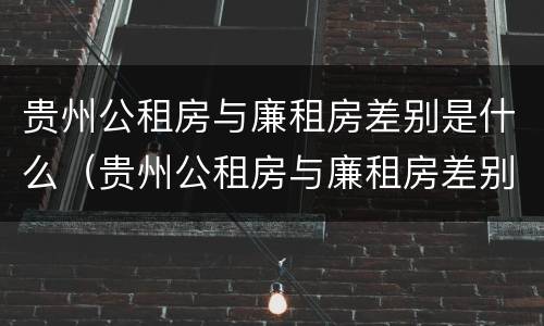 贵州公租房与廉租房差别是什么（贵州公租房与廉租房差别是什么原因）