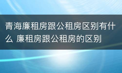 青海廉租房跟公租房区别有什么 廉租房跟公租房的区别