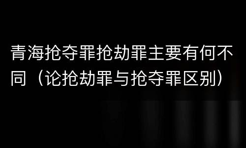 青海抢夺罪抢劫罪主要有何不同（论抢劫罪与抢夺罪区别）